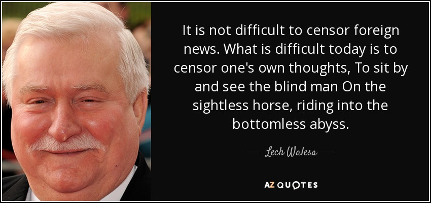 It is not difficult to censor foreign news. What is difficult today is to censor one's own thoughts, To sit by and see the blind man On the sightless horse, riding into the bottomless abyss. - Lech Walesa