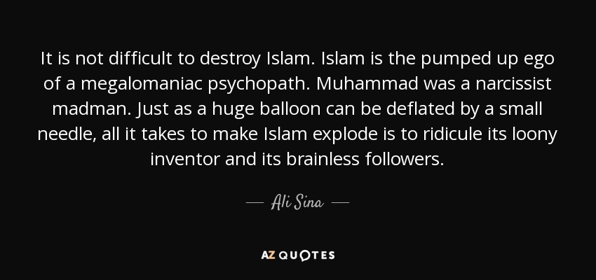 It is not difficult to destroy Islam. Islam is the pumped up ego of a megalomaniac psychopath. Muhammad was a narcissist madman. Just as a huge balloon can be deflated by a small needle, all it takes to make Islam explode is to ridicule its loony inventor and its brainless followers. - Ali Sina