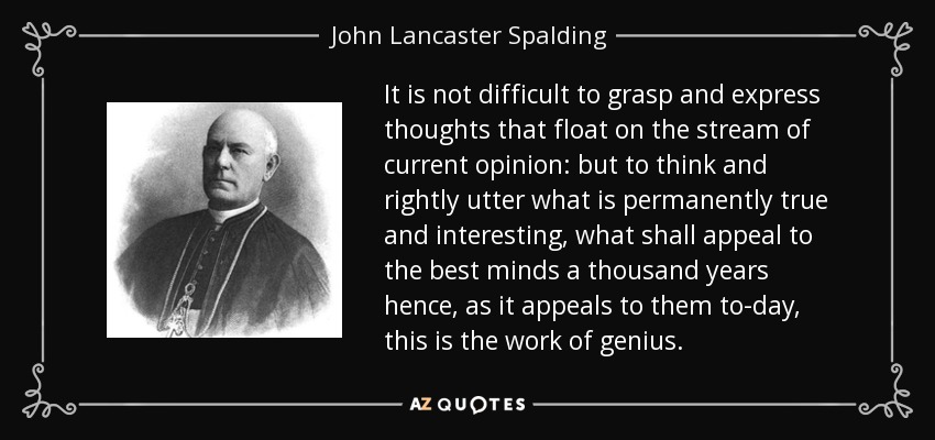 It is not difficult to grasp and express thoughts that float on the stream of current opinion: but to think and rightly utter what is permanently true and interesting, what shall appeal to the best minds a thousand years hence, as it appeals to them to-day, this is the work of genius. - John Lancaster Spalding