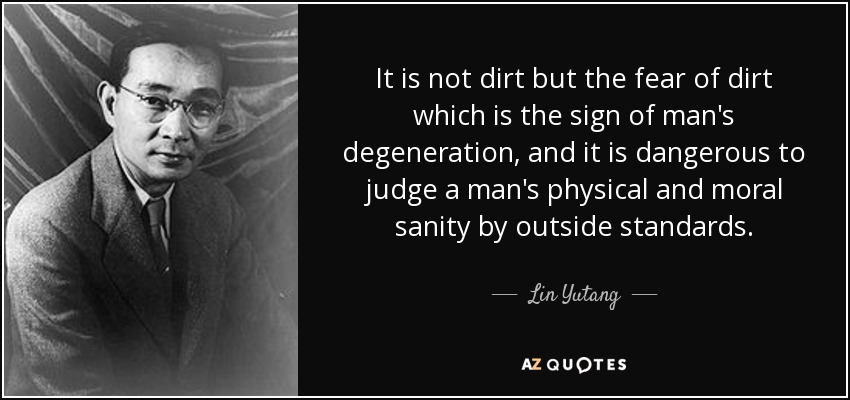 It is not dirt but the fear of dirt which is the sign of man's degeneration, and it is dangerous to judge a man's physical and moral sanity by outside standards. - Lin Yutang