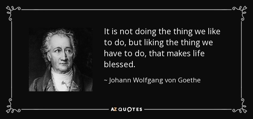 It is not doing the thing we like to do, but liking the thing we have to do, that makes life blessed. - Johann Wolfgang von Goethe