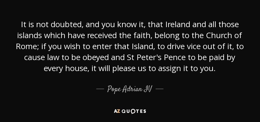 It is not doubted, and you know it, that Ireland and all those islands which have received the faith, belong to the Church of Rome; if you wish to enter that Island, to drive vice out of it, to cause law to be obeyed and St Peter's Pence to be paid by every house, it will please us to assign it to you. - Pope Adrian IV