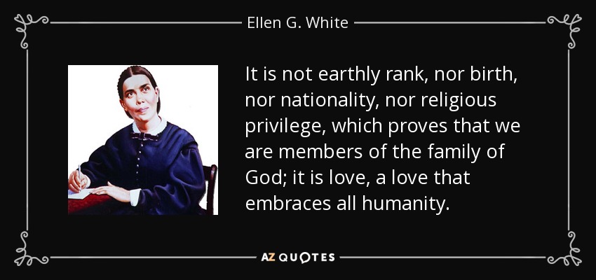 It is not earthly rank, nor birth, nor nationality, nor religious privilege, which proves that we are members of the family of God; it is love, a love that embraces all humanity. - Ellen G. White