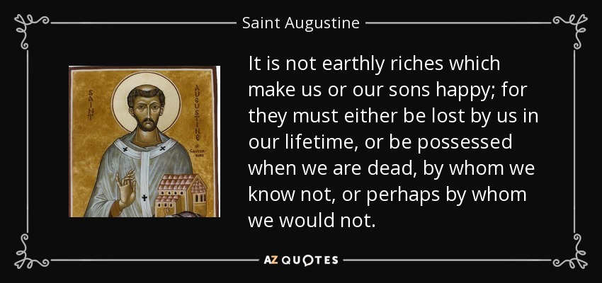 It is not earthly riches which make us or our sons happy; for they must either be lost by us in our lifetime, or be possessed when we are dead, by whom we know not, or perhaps by whom we would not. - Saint Augustine