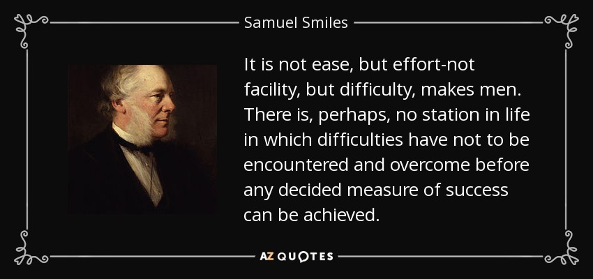 It is not ease, but effort-not facility, but difficulty, makes men. There is, perhaps, no station in life in which difficulties have not to be encountered and overcome before any decided measure of success can be achieved. - Samuel Smiles