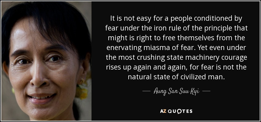 It is not easy for a people conditioned by fear under the iron rule of the principle that might is right to free themselves from the enervating miasma of fear. Yet even under the most crushing state machinery courage rises up again and again, for fear is not the natural state of civilized man. - Aung San Suu Kyi