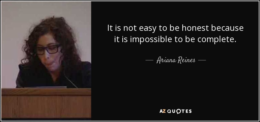 It is not easy to be honest because it is impossible to be complete. - Ariana Reines