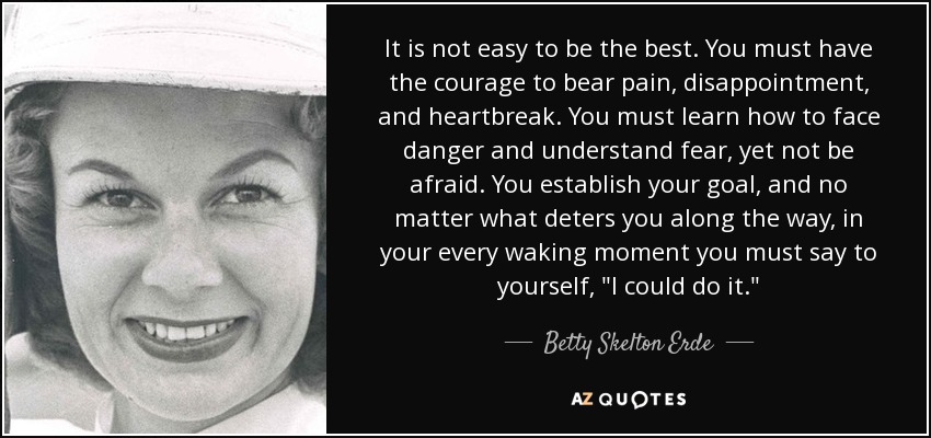 It is not easy to be the best. You must have the courage to bear pain, disappointment, and heartbreak. You must learn how to face danger and understand fear, yet not be afraid. You establish your goal, and no matter what deters you along the way, in your every waking moment you must say to yourself, 