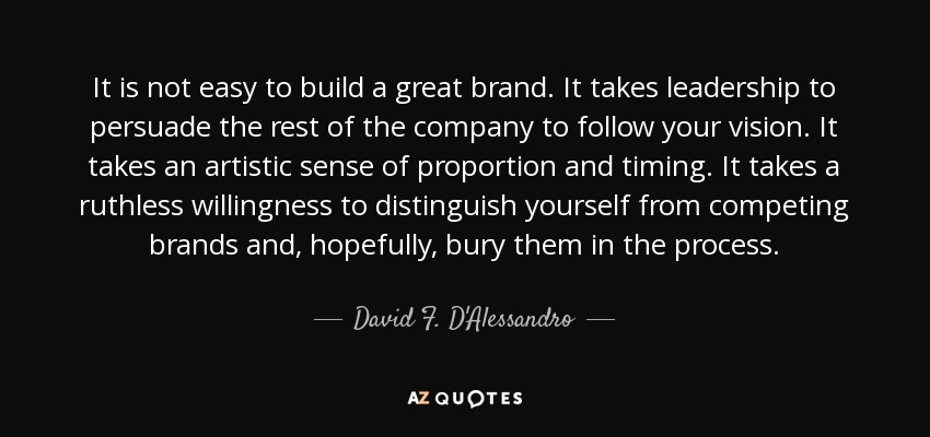 It is not easy to build a great brand. It takes leadership to persuade the rest of the company to follow your vision. It takes an artistic sense of proportion and timing. It takes a ruthless willingness to distinguish yourself from competing brands and, hopefully, bury them in the process. - David F. D'Alessandro