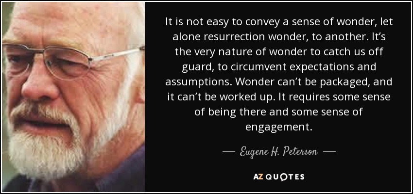 It is not easy to convey a sense of wonder, let alone resurrection wonder, to another. It’s the very nature of wonder to catch us off guard, to circumvent expectations and assumptions. Wonder can’t be packaged, and it can’t be worked up. It requires some sense of being there and some sense of engagement. - Eugene H. Peterson