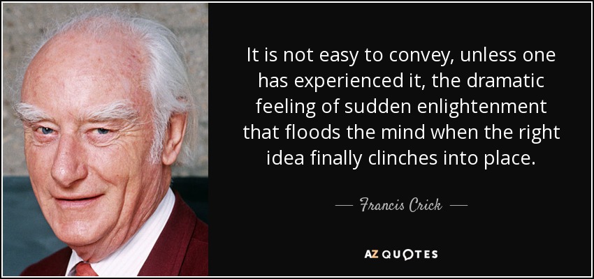 It is not easy to convey, unless one has experienced it, the dramatic feeling of sudden enlightenment that floods the mind when the right idea finally clinches into place. - Francis Crick