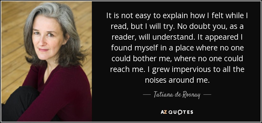 It is not easy to explain how I felt while I read, but I will try. No doubt you, as a reader, will understand. It appeared I found myself in a place where no one could bother me, where no one could reach me. I grew impervious to all the noises around me. - Tatiana de Rosnay