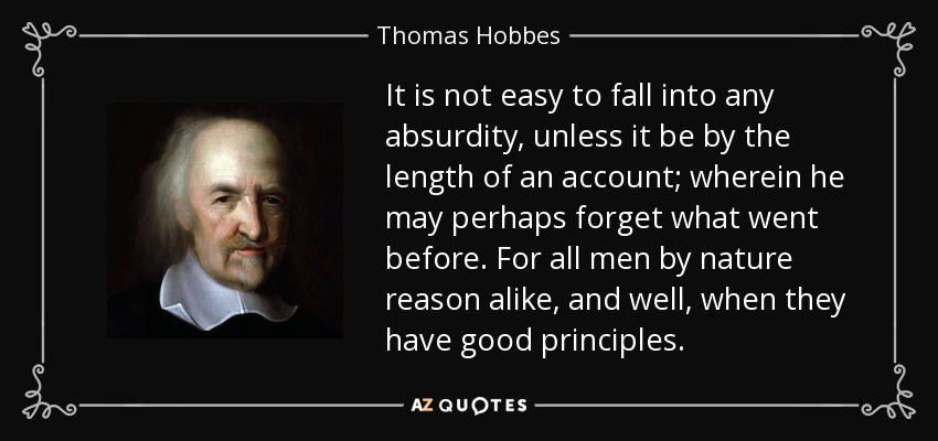 It is not easy to fall into any absurdity, unless it be by the length of an account; wherein he may perhaps forget what went before. For all men by nature reason alike, and well, when they have good principles. - Thomas Hobbes