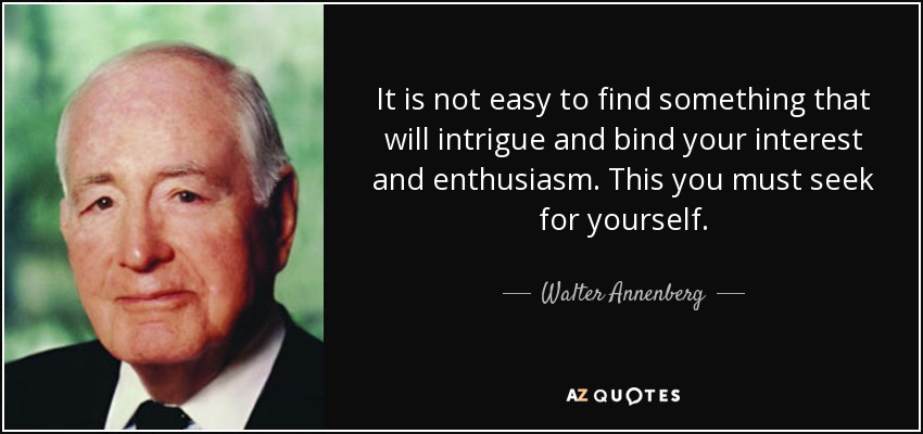 It is not easy to find something that will intrigue and bind your interest and enthusiasm. This you must seek for yourself. - Walter Annenberg