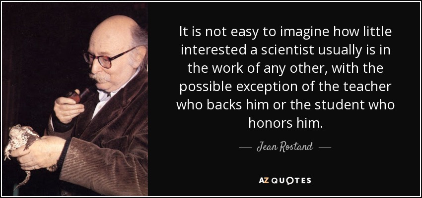 It is not easy to imagine how little interested a scientist usually is in the work of any other, with the possible exception of the teacher who backs him or the student who honors him. - Jean Rostand