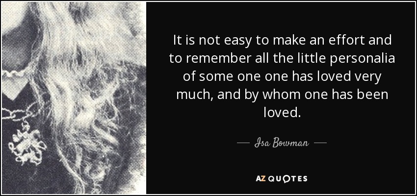 It is not easy to make an effort and to remember all the little personalia of some one one has loved very much, and by whom one has been loved. - Isa Bowman