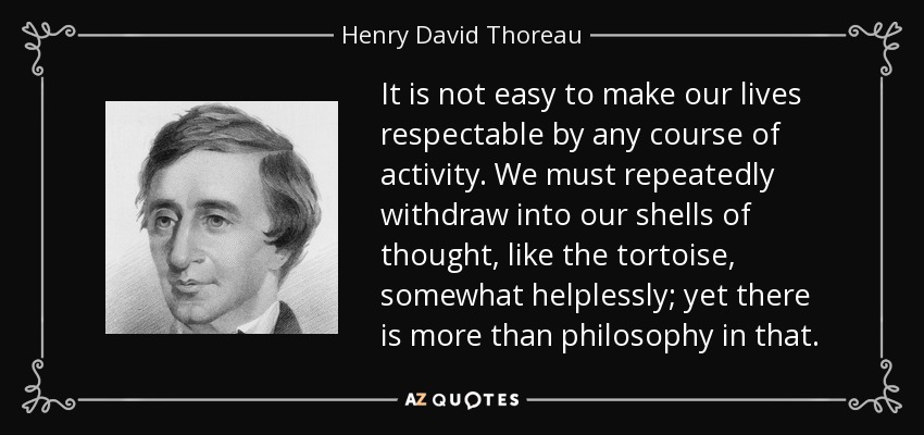 It is not easy to make our lives respectable by any course of activity. We must repeatedly withdraw into our shells of thought, like the tortoise, somewhat helplessly; yet there is more than philosophy in that. - Henry David Thoreau