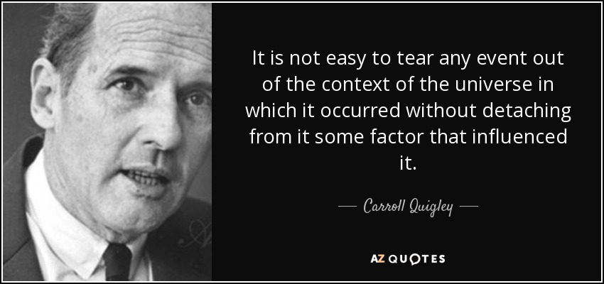 It is not easy to tear any event out of the context of the universe in which it occurred without detaching from it some factor that influenced it. - Carroll Quigley