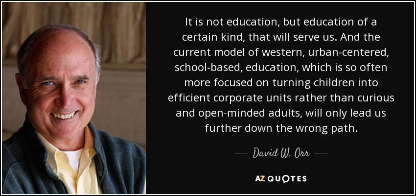 It is not education, but education of a certain kind, that will serve us. And the current model of western, urban-centered, school-based, education, which is so often more focused on turning children into efficient corporate units rather than curious and open-minded adults, will only lead us further down the wrong path. - David W. Orr
