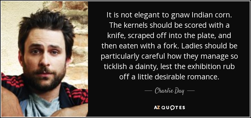 It is not elegant to gnaw Indian corn. The kernels should be scored with a knife, scraped off into the plate, and then eaten with a fork. Ladies should be particularly careful how they manage so ticklish a dainty, lest the exhibition rub off a little desirable romance. - Charlie Day