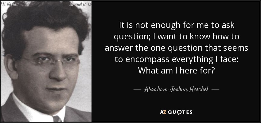 It is not enough for me to ask question; I want to know how to answer the one question that seems to encompass everything I face: What am I here for? - Abraham Joshua Heschel