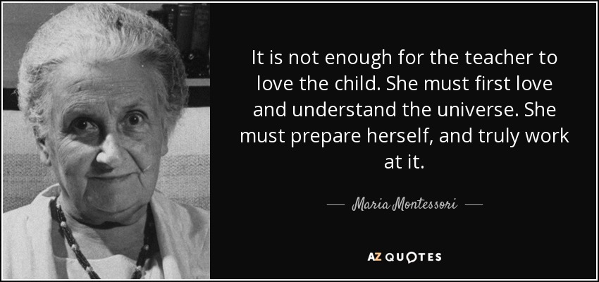 It is not enough for the teacher to love the child. She must first love and understand the universe. She must prepare herself, and truly work at it. - Maria Montessori