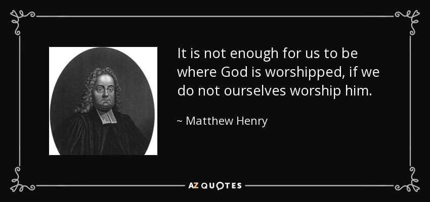 It is not enough for us to be where God is worshipped, if we do not ourselves worship him. - Matthew Henry