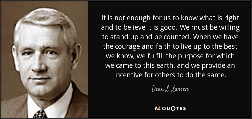 It is not enough for us to know what is right and to believe it is good. We must be willing to stand up and be counted. When we have the courage and faith to live up to the best we know, we fulfill the purpose for which we came to this earth, and we provide an incentive for others to do the same. - Dean L. Larsen