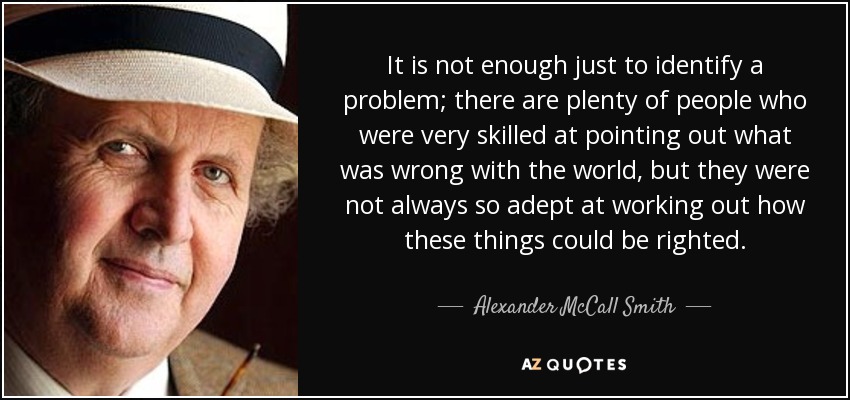 It is not enough just to identify a problem; there are plenty of people who were very skilled at pointing out what was wrong with the world, but they were not always so adept at working out how these things could be righted. - Alexander McCall Smith