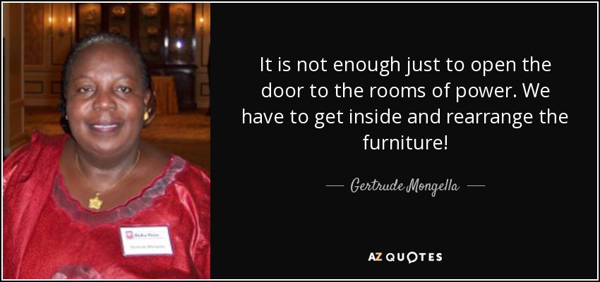It is not enough just to open the door to the rooms of power. We have to get inside and rearrange the furniture! - Gertrude Mongella