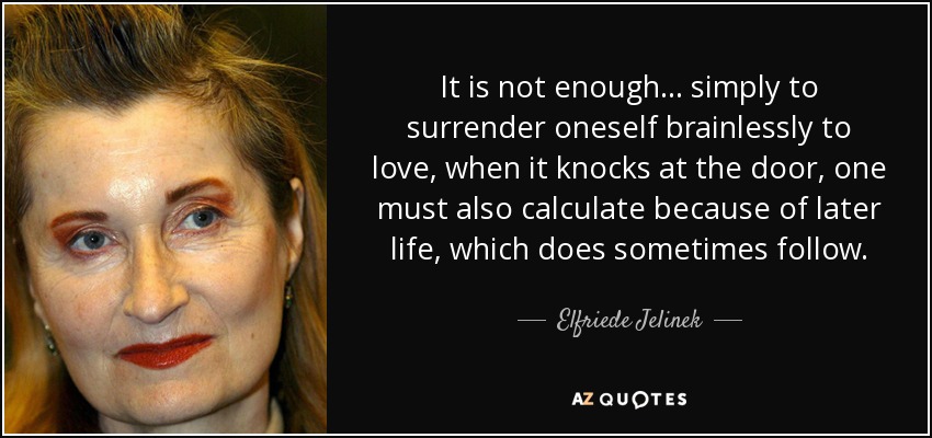 It is not enough ... simply to surrender oneself brainlessly to love, when it knocks at the door, one must also calculate because of later life, which does sometimes follow. - Elfriede Jelinek