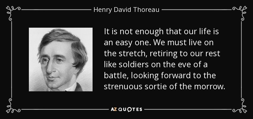 It is not enough that our life is an easy one. We must live on the stretch, retiring to our rest like soldiers on the eve of a battle, looking forward to the strenuous sortie of the morrow. - Henry David Thoreau