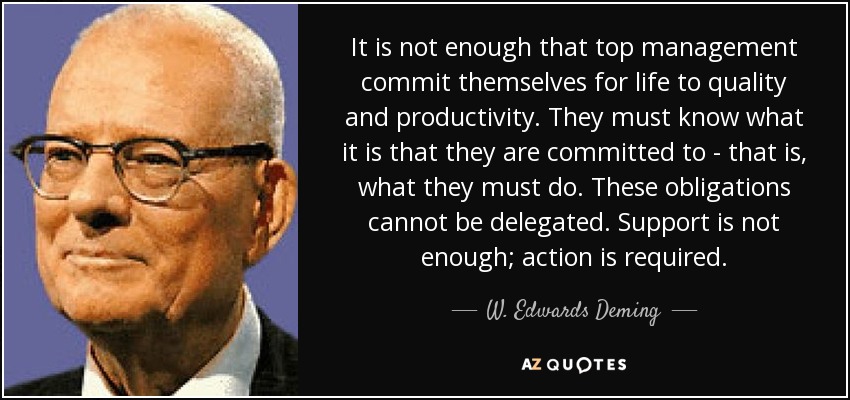 It is not enough that top management commit themselves for life to quality and productivity. They must know what it is that they are committed to - that is, what they must do. These obligations cannot be delegated. Support is not enough; action is required. - W. Edwards Deming