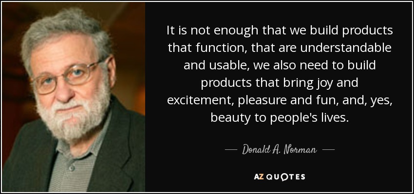 It is not enough that we build products that function, that are understandable and usable, we also need to build products that bring joy and excitement, pleasure and fun, and, yes, beauty to people's lives. - Donald A. Norman