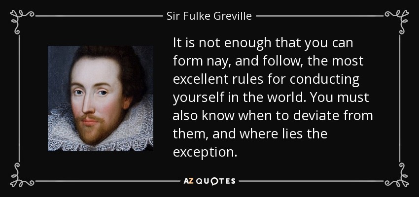 It is not enough that you can form nay, and follow, the most excellent rules for conducting yourself in the world. You must also know when to deviate from them, and where lies the exception. - Sir Fulke Greville