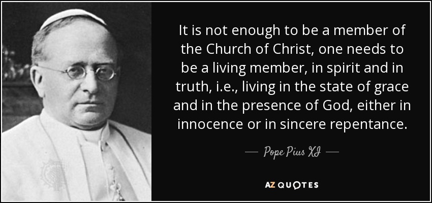 It is not enough to be a member of the Church of Christ, one needs to be a living member, in spirit and in truth, i.e., living in the state of grace and in the presence of God, either in innocence or in sincere repentance. - Pope Pius XI