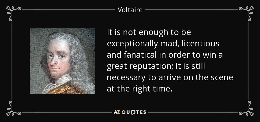 It is not enough to be exceptionally mad, licentious and fanatical in order to win a great reputation; it is still necessary to arrive on the scene at the right time. - Voltaire