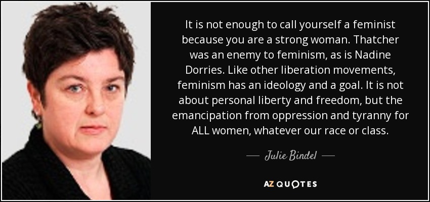 It is not enough to call yourself a feminist because you are a strong woman. Thatcher was an enemy to feminism, as is Nadine Dorries. Like other liberation movements, feminism has an ideology and a goal. It is not about personal liberty and freedom, but the emancipation from oppression and tyranny for ALL women, whatever our race or class. - Julie Bindel