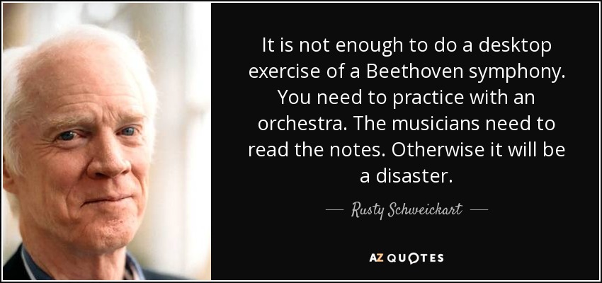 It is not enough to do a desktop exercise of a Beethoven symphony. You need to practice with an orchestra. The musicians need to read the notes. Otherwise it will be a disaster. - Rusty Schweickart