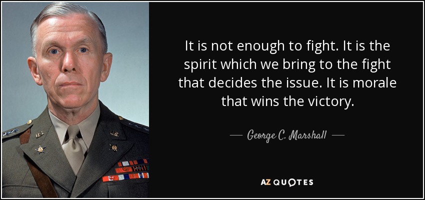 It is not enough to fight. It is the spirit which we bring to the fight that decides the issue. It is morale that wins the victory. - George C. Marshall