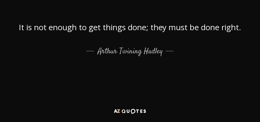 It is not enough to get things done; they must be done right. - Arthur Twining Hadley