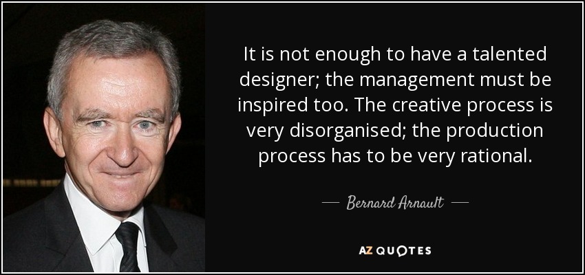 It is not enough to have a talented designer; the management must be inspired too. The creative process is very disorganised; the production process has to be very rational. - Bernard Arnault