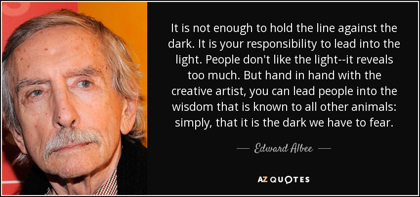 It is not enough to hold the line against the dark. It is your responsibility to lead into the light. People don't like the light--it reveals too much. But hand in hand with the creative artist, you can lead people into the wisdom that is known to all other animals: simply, that it is the dark we have to fear. - Edward Albee