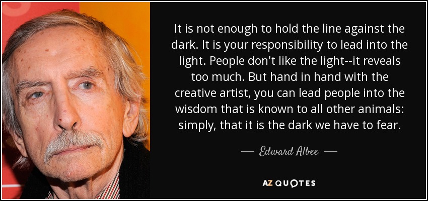 It is not enough to hold the line against the dark. It is your responsibility to lead into the light. People don't like the light--it reveals too much. But hand in hand with the creative artist, you can lead people into the wisdom that is known to all other animals: simply, that it is the dark we have to fear. - Edward Albee
