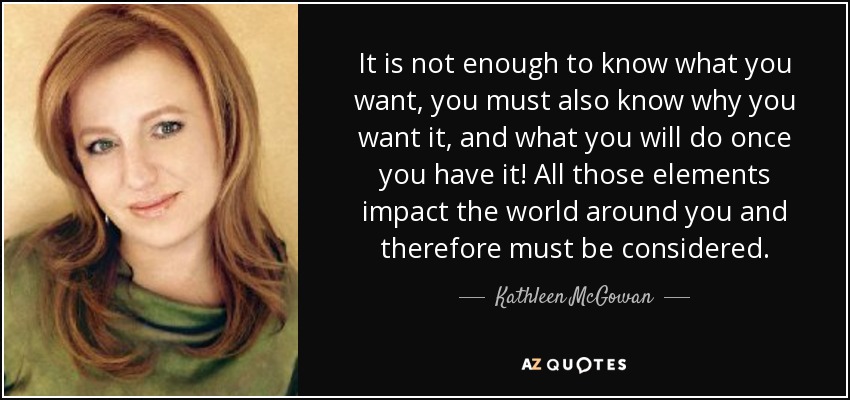 It is not enough to know what you want, you must also know why you want it, and what you will do once you have it! All those elements impact the world around you and therefore must be considered. - Kathleen McGowan