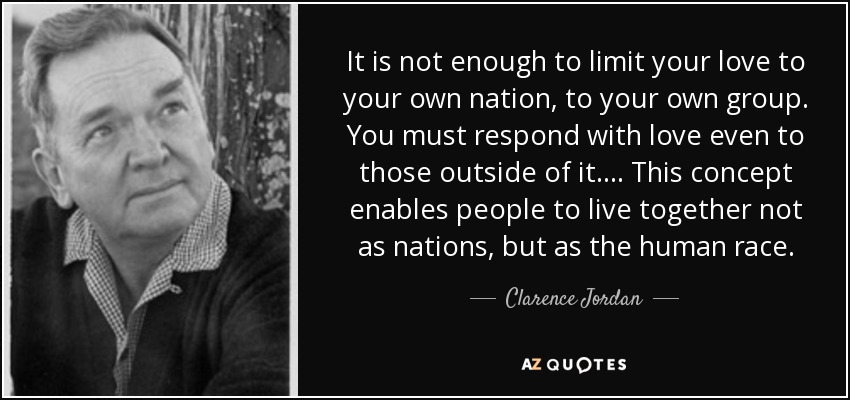 It is not enough to limit your love to your own nation, to your own group. You must respond with love even to those outside of it. . . . This concept enables people to live together not as nations, but as the human race. - Clarence Jordan