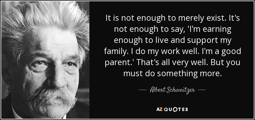 It is not enough to merely exist. It's not enough to say, 'I'm earning enough to live and support my family. I do my work well. I'm a good parent.' That's all very well. But you must do something more. - Albert Schweitzer