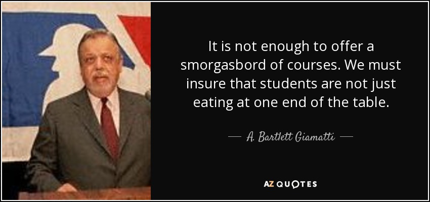 It is not enough to offer a smorgasbord of courses. We must insure that students are not just eating at one end of the table. - A. Bartlett Giamatti