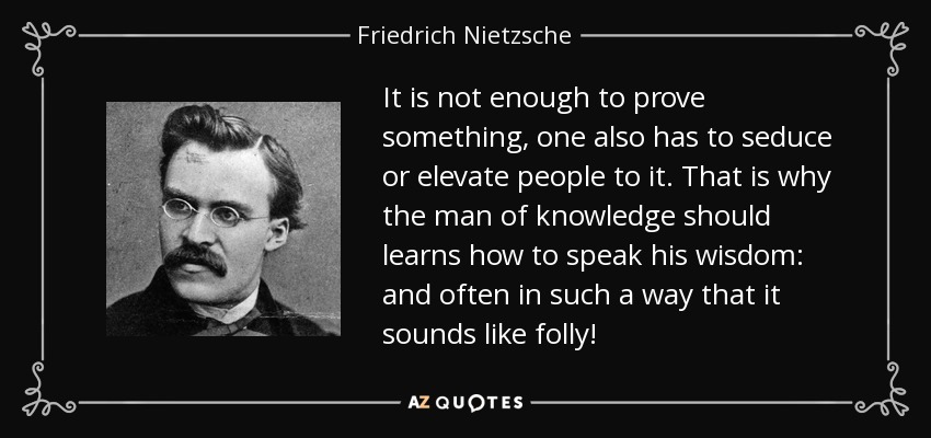 It is not enough to prove something, one also has to seduce or elevate people to it. That is why the man of knowledge should learns how to speak his wisdom: and often in such a way that it sounds like folly! - Friedrich Nietzsche