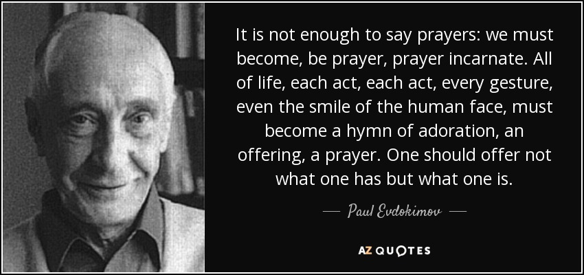 It is not enough to say prayers: we must become, be prayer, prayer incarnate. All of life, each act, each act, every gesture, even the smile of the human face, must become a hymn of adoration, an offering, a prayer. One should offer not what one has but what one is. - Paul Evdokimov
